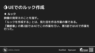 #ue4fest 　 #garupan
　UEでのルック作成
♦ ルック
映像の見栄えのことを指す。
「ルックを作成する」とは、見た目を作る作業の事である。
『最終章』の第2話ではAEでこの作業を行い、第3話ではUEで作業を
行った。
 