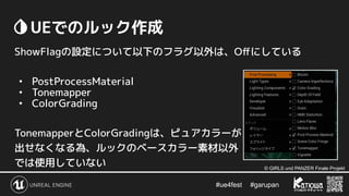 #ue4fest 　 #garupan
　UEでのルック作成
ShowFlagの設定について以下のフラグ以外は、Oﬀにしている
• PostProcessMaterial
• Tonemapper
• ColorGrading
TonemapperとColorGradingは、ピュアカラーが
出せなくなる為、ルックのベースカラー素材以外
では使用していない © GIRLS und PANZER Finale Projekt
 