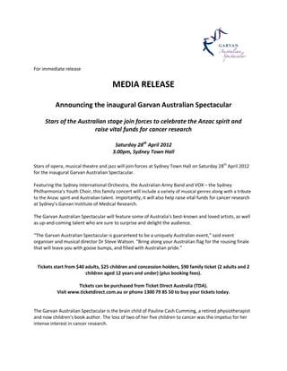 For immediate release


                                        MEDIA RELEASE

           Announcing the inaugural Garvan Australian Spectacular

     Stars of the Australian stage join forces to celebrate the Anzac spirit and
                        raise vital funds for cancer research

                                         Saturday 28th April 2012
                                        3.00pm, Sydney Town Hall

Stars of opera, musical theatre and jazz will join forces at Sydney Town Hall on Saturday 28th April 2012
for the inaugural Garvan Australian Spectacular.

Featuring the Sydney International Orchestra, the Australian Army Band and VOX – the Sydney
Philharmonia’s Youth Choir, this family concert will include a variety of musical genres along with a tribute
to the Anzac spirit and Australian talent. Importantly, it will also help raise vital funds for cancer research
at Sydney’s Garvan Institute of Medical Research.

The Garvan Australian Spectacular will feature some of Australia’s best-known and loved artists, as well
as up-and-coming talent who are sure to surprise and delight the audience.

“The Garvan Australian Spectacular is guaranteed to be a uniquely Australian event,” said event
organiser and musical director Dr Steve Watson. “Bring along your Australian flag for the rousing finale
that will leave you with goose bumps, and filled with Australian pride.”


 Tickets start from $40 adults, $25 children and concession holders, $90 family ticket (2 adults and 2
                        children aged 12 years and under) (plus booking fees).

                    Tickets can be purchased from Ticket Direct Australia (TDA).
           Visit www.ticketdirect.com.au or phone 1300 79 85 50 to buy your tickets today.


The Garvan Australian Spectacular is the brain child of Pauline Cash Cumming, a retired physiotherapist
and now children’s book author. The loss of two of her five children to cancer was the impetus for her
intense interest in cancer research.
 