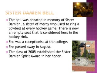 Sister Damien BellThe bell was donated in memory of Sister Damien, a sister of mercy who used to ring a cowbell at every hockey game. There is now an empty seat that is considered hers in the hockey rink. She was a receptionist at the college.She passed away in August. The class of 2005 established the Sister Damien Spirit Award in her honor. 