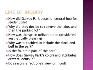 Line of InquiryHow did Garvey Park become  central hub for student life?Why did they decide to remove the lake, and then the parking lot?How was the space utilized to be considered aesthetically pleasing?Why was it decided to include the clock and bell in the park?Is the fountain part of the park?How does Garvey Park’s colors and attributes draw students in?Do seasons effect one’s view or mood?