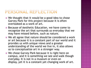 Personal ReflectionWe thought that it would be a good idea to chose Garvey Park for this project because it is often overlooked as a work of art. Because of Aesthetic Education, we have come to recognize the art that surrounds us everyday that we may have missed before, such as nature.We all agree that nature should be considered a work or art because it is a constant part of our world and it provides us with unique views and a greater understanding of the world we live in, it also allows us to conceptualize art in a stronger way.We chose Garvey Park because it is right here on campus, and it is something we see and walk though everyday. It is not in a museum or even on display, yet it is a constant yet changing work of art. 