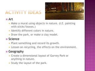 Activity IdeasArtMake a mural using objects in nature. (I.E. painting with sticks/leaves.)Identify different colors in nature. Draw the park, or make a clay model. SciencePlant something and record its growth.Lesson on recycling, the effects on the environment.GeographyCreate a dimensional layout of Garvey Park or anything in nature.Study the layout of the park.