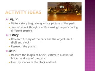 Activity ideasEnglishWrite a story to go along with a picture of the park.Journal about thoughts while viewing the park during different seasons.HistoryResearch history of the park and the objects in it. (Bell and clock)Research the plants.MathMeasure the length of bricks, estimate number of bricks, and size of the park. Identify shapes in the clock and bell.