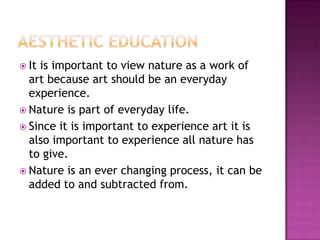 Aesthetic EducationIt is important to view nature as a work of art because art should be an everyday experience. Nature is part of everyday life. Since it is important to experience art it is also important to experience all nature has to give.  Nature is an ever changing process, it can be added to and subtracted from. 
