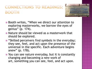 Connections to Readings: BoothBooth writes, “When we direct our attention to exploring masterworks, we borrow the eyes of genius” (p. 174). Nature should be viewed as a masterwork that should be explored.“Skilled perceivers find symbols in the everyday; they see, feel, and act upon the presence of the universal in the specific. Each adventure begins anew” (p. 178).You can see nature everyday, but it is constantly changing and becoming a new work of art, something you can see, feel, and act upon. 