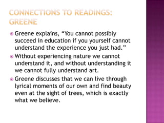 Connections to Readings: GreeneGreene explains, “You cannot possibly succeed in education if you yourself cannot understand the experience you just had.”Without experiencing nature we cannot understand it, and without understanding it we cannot fully understand art. Greene discusses that we can live through lyrical moments of our own and find beauty even at the sight of trees, which is exactly what we believe. 