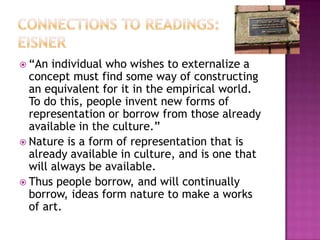Connections to Readings: Eisner“An individual who wishes to externalize a concept must find some way of constructing an equivalent for it in the empirical world. To do this, people invent new forms of representation or borrow from those already available in the culture.” Nature is a form of representation that is already available in culture, and is one that will always be available.Thus people borrow, and will continually borrow, ideas form nature to make a works of art.