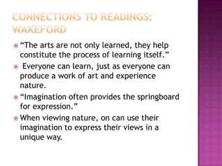 Connections to Readings: Wakeford“The arts are not only learned, they help constitute the process of learning itself.”Everyone can learn, just as everyone can produce a work of art and experience nature.“Imagination often provides the springboard for expression.”When viewing nature, on can use their imagination to express their views in a unique way. 