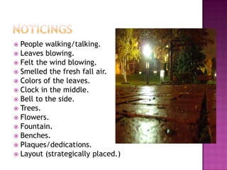NoticingsPeople walking/talking.Leaves blowing.Felt the wind blowing.Smelled the fresh fall air.Colors of the leaves.Clock in the middle.Bell to the side.Trees.Flowers.Fountain. Benches.Plaques/dedications.Layout (strategically placed.) 