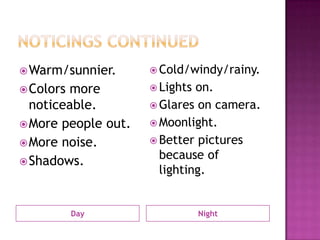 Noticings ContinuedDayNightWarm/sunnier.Colors more noticeable.More people out.More noise.Shadows. Cold/windy/rainy.Lights on.Glares on camera.Moonlight.Better pictures because of lighting. 