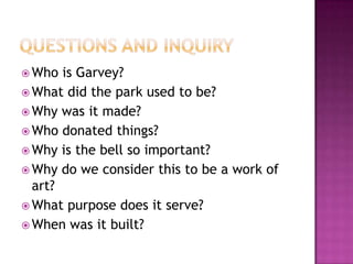 Questions and InquiryWho is Garvey?What did the park used to be?Why was it made?Who donated things?Why is the bell so important?Why do we consider this to be a work of art?What purpose does it serve?When was it built?