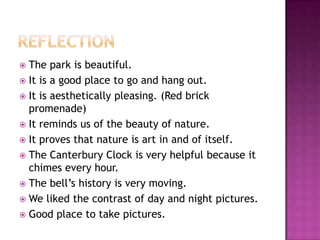 ReflectionThe park is beautiful.It is a good place to go and hang out.It is aesthetically pleasing. (Red brick promenade)It reminds us of the beauty of nature.It proves that nature is art in and of itself.The Canterbury Clock is very helpful because it chimes every hour.The bell’s history is very moving. We liked the contrast of day and night pictures.Good place to take pictures.