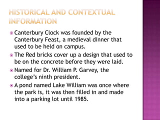 Historical and Contextual informationCanterbury Clock was founded by the Canterbury Feast, a medieval dinner that used to be held on campus.The Red bricks cover up a design that used to be on the concrete before they were laid.Named for Dr. William P. Garvey, the college’s ninth president.A pond named Lake William was once where the park is, it was then filled in and made into a parking lot until 1985.