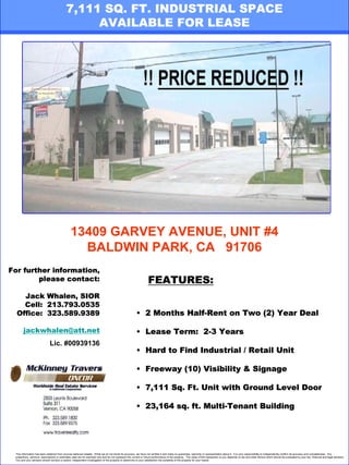 7,111 SQ. FT. INDUSTRIAL SPACE
                                                 AVAILABLE FOR LEASE

                                                                                                 REDUCED RATE!!




                                                13409 GARVEY AVENUE, UNIT #4
                                                  BALDWIN PARK, CA 91706
For further information,
        please contact:                                                                                            FEATURES:
    Jack Whalen, SIOR
    Cell: 213.793.0535
  Office: 323.589.9389                                                                                   • 2 Months Half-Rent on Two (2) Year Deal

       jackwhalen@att.net                                                                                • Lease Term: 2-3 Years
                              Lic. #00939136
                                                                                                         • Hard to Find Industrial / Retail Unit

                                                                                                         • Freeway (10) Visibility & Signage

                                                                                                         • 7,111 Sq. Ft. Unit with Ground Level Door

                                                                                                         • 23,164 sq. ft. Multi-Tenant Building




 This information has been obtained from sources believed reliable. While we do not doubt its accuracy, we have not verified it and make no guarantee, warranty or representation about it. It is your responsibility to independently confirm its accuracy and completeness. Any
 projections, opinions, assumptions or estimates used are for example only and do not represent the current or future performance of the property. The value of this transaction to you depends on tax and other factors which should be evaluated by your tax, financial and legal advisors.
 You and your advisors should conduct a careful, independent investigation of the property to determine to your satisfaction the suitability of the property for your needs.
 