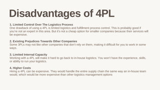 1. Limited Control Over The Logistics Process
One drawback of using a 4PL is limited logistics and fulfillment process control. This is probably good if
you’re not an expert in this area. But it’s not a cheap option for smaller companies because their services will
be expensive.
2. Existing Prejudices Towards Other Companies
Some 3PLs may not like other companies that don’t rely on them, making it difficult for you to work in some
ways.
3. Limited Internal Capacity
Working with a 4PL will make it hard to go back to in-house logistics. You won’t have the experience, skills,
or ability to run your logistics.
4. Higher Costs
Hiring a 4PL can be expensive. They would handle the entire supply chain the same way an in-house team
would, which would be more expensive than other logistics management options
Disadvantages of 4PL
 