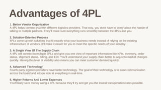 1. Better Vendor Organization
A 4PL helps connect you with different logistics providers. That way, you don’t have to worry about the hassle of
talking to multiple partners. They’ll make sure everything runs smoothly between the 3PLs and you.
2. Solution-Oriented Process
4PLs come up with solutions that fit exactly what your business needs instead of relying on the existing
infrastructure of vendors. It’ll make it easier for you to meet the specific needs of your industry.
3. A Single View Of The Supply Chain
A 4PL will connect to multiple 3PLs and give you one view of important information like KPIs, inventory, order
status, shipment status, billing, and EDI. You’ll understand your supply chain better to adjust to market changes
quickly. Having this level of visibility also means you can meet customer demand quickly.
4. Advanced Technology
Fourth-party logistics providers have better technology. The goal of their technology is to ease communication
across the board and let you look at everything in real-time.
5. Higher Returns And Lower Expenses
You’ll likely save money using a 4PL because they’ll try and get you the lowest transportation rates possible.
Advantages of 4PL
 