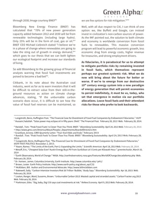 through 2030; Image courtesy BNEFlix 
Bloomberg New Energy Finance (BNEF) has 
calculated that “70% of new power generation 
capacity added between 2012 and 2030 will be from 
renewable technologies (including large hydro). 
Only 25% will be in the form of coal, gas or oil.lx” 
BNEF CEO Michael Liebreich stated "I believe we're 
in a phase of change where renewables are going to 
take the sting out of growth in energy demand,lxi" 
which goes to our thesis that we can both lighten 
our ecological footprint and increase our standards 
of living. 
So add Bloomberg to the growing group of financial 
analysts warning that fossil fuel investments are 
poised to become a bad betlxii. 
Citibank, in its note about the Australian coal 
industry, went as far as to warn investors that it will 
be difficult to extract value from their still-in-the-ground 
resources as action on climate change 
advances, stating, "If the unburnable carbon 
scenario does occur, it is difficult to see how the 
value of fossil fuel reserves can be maintained, so 
we see few options for risk mitigation.lxiii" 
Well, with all due respect to Citi, I can think of one 
option: we, like Buffett and Google, can instead 
invest in civilization’s non-carbon sources of power. 
As the IMF pointed out, the solution to both climate 
and economy is worldwide conversion from fossil 
fuels to renewables. This massive conversion 
program will lead to powerful economic growth, less 
economic drag from energy costs, higher revenue 
for treasuries, and strong employment drivers. 
As fiduciaries, it is paradoxical for us to attempt 
to mitigate portfolio risks by remaining invested 
in fossil fuels, which themselves represent 
perhaps our greatest systemic risk. What we do 
now will bring about the future for better or 
worse. If we’re to emerge from our destructive 
19th century energy system into a new paradigm 
of energy generation that will permit economies 
to persist indefinitely, it must be us, today, who 
set that emergence in motion via our portfolio 
allocations. Leave fossil fuels and their attendant 
risks for those who prefer to look backwards. 
i 
Longstreth, Bevis, Huffington Post. “The Financial Case for Divestment of Fossil Fuel Companies by Endowment Fiduciaries.” HUFF 
ii Hussain,Yadullah. “Solar power may eclipse oil in fifty years: Shell.” The Financial Post. February 28, 2013 Web. February 28, 2014. 
iii Randall , Tom. “Peak Fossil Fuels’ Is Closer Than You Think: BNEF.” Bloomberg Sustainability. April 24, 2013 Web. February 28, 2014. 
iv 
http://www.gmo.com/America/About/People/_Departments/BoardofDirectors.htm 
v 
Grantham, 
Jeremy, 
GMO 
Quarterly 
Letter. 
“Year-­‐End 
Odds 
and 
Ends.” 
February 
2014 
vi 
Randall 
, 
Tom. 
“Peak 
Fossil 
Fuels’ 
Is 
Closer 
Than 
You 
Think: 
BNEF.” 
Bloomberg 
Sustainability. 
April 
24, 
2013 
Web. 
February 
28, 
2014. 
vii 
Longstreth, 
Bevis, 
Huffington 
Post. 
www.greenalphaadvisors.com 10 
“The 
Financial 
Case 
for 
Divestment 
of 
Fossil 
Fuel 
Companies 
by 
Endowment 
Fiduciaries.” 
HUFF 
POST 
POLITICS. 
November 
2, 
2013. 
viii Naam, Ramez. “The Limits of the Earth, Part 2: Expanding the Limits.” Scientific American. April 18, 2013 Web. February 28, 2014. 
ix 
Wesoff, Eric, “Cheapest Solar Ever? Austin Energy Buys PV From SunEdison at 5 Cents per Kilowatt-Hour.” greentechsolar, March 10, 
2014 
x “Earth Observatory; World of Change.” NASA. http://earthobservatory.nasa.gov/Features/WorldOfChange/decadaltemp.php Web. 
February 28, 2014. 
xi Dr. Hansen, James. Columbia University, Earth Institute. http://www.columbia.edu/~jeh1/ 
xii Brown, Lester. Earth Policy Institute. http://www.earth-policy.org/about_epi/C32 
xiii McKibben, Bill. Author and Environmental Advocate. http://www.billmckibben.com 
xiv Bakewell, Sally. “Carbon-Intensive Investors Risk $6 Trillion ‘Bubble,’ Study Says.” Bloomberg Sustainability. Apr 18, 2013. Web. 
February 28, 2014. 
xv Leaton, Ranger, Ward, Sussems, Brown. “Unburnable Carbon 2013: Wasted capital and stranded assets.” CarbonTracker.org 2013 
Web. February 28, 2014. 
xvi Parkinson, Giles. “Dig, baby, Dig! Citi says coal investments at risk.” ReNew Economy. April 9, 2013 Web. February 28, 2014. 
 