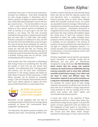 everything I have seen, in the last year particularly, 
increases my confidence… Even when considering 
oil, with enough progress in alternatives and in 
electric vehicles one begins to wonder whether this 
year's $650 billion spent looking for new oil will ever 
get a decent return… The real oil problem is its cost 
-– that it costs $75 to $85 a barrel from search to 
delivery to find a decent amount of traditional oil 
when as recently as 15 years ago it cost $25. And 
fracking is not cheap. The fact that increased 
fracking has been great for creating new jobs should 
give you some idea: it is both labor- and capital-intensive 
compared to traditional oil. Also, we drill 
the best sites in the best fields first, so do not expect 
the costs to fall per barrel (although the costs per 
well drilled certainly will fall with experience, the 
output per well will also fall). No, fracking, like 
extracting tar sands, yields a relatively costly type of 
oil that you resort to only when the easy, cheap stuff 
is finished. Fracking wells also run off fast…[and] 
are basically done for in three years."v 
Small wonder then that economists at Bloomberg 
New Energy Finance are predicting that "By 2030, 
the growth in fossil fuel use will almost have 
stopped," and subsequently that, "[e]nergy growth 
will continue, just not fossil fuels' contribution. 
Investment in new energy capacity will double by 
2030. About 73 percent of that investment, or $630 
billion annually, will be devoted to renewable 
energy."vi One can't help but notice that this will not 
leave much capital capacity to support the share 
prices of either fossil fuels or nuclear power firms. 
By 2030, the growth 
in fossil fuel use will 
almost have stopped. 
Meanwhile, on the regulatory side, the risks of 
remaining invested in fossil fuels are no longer going 
unnoticed. As former SEC Commissioner Bevis 
Longstrethvii recently wrote: 
"For fiduciaries, the planet's present condition and 
trajectory pose major, and growing, portfolio risks. 
Prudence requires that they be well informed about 
these risks and act with the requisite caution and 
care...fiduciaries have a compelling reason on 
financial grounds alone to divest these holdings 
before the inevitable correction occurs. I'm certain 
any reputable investment manager, if directed by an 
endowment to accept that assumption, would agree 
with this conclusion… Anticipatory divestment in 
recognition that at some unknown and unknowable 
point down the road, markets will suddenly adjust 
the equity price of fossil fuel company shares 
downward to reflect the swiftly changing future 
prospects of those companies, however wise today, 
is probably not yet compelled in the exercise of 
prudence. At some point down the road towards the 
red light of 2 Degrees Centigrade, however, it is 
entirely plausible, even predictable, that continuing 
to hold equities in fossil fuel companies will be ruled 
negligence." (Italics mine.) 
All these respectable sources feel this way because 
recent innovation in renewable energy and its 
efficiencies and cost gains are dramatically 
changing the energy landscape. Our Next Economy 
thesis asserts that the energy and material 
resources we need to host an indefinitely thriving 
economy presently exist in more than sufficient 
quantities (particularly energy), if we collect and 
use them in smart and efficient ways. The 
innovations required to put world economies on 
a long-term sustainable path largely exist today. 
For example, the various forms of solar energy 
collection have become so efficient over the last 20 
years that all of civilization’s energy requirements 
could presently be met by covering 0.3% of the 
earth’s land surface with solarviii panels and 
concentrated solar thermal systems. 
A recent case study in the outcomes of these 
developments comes to us from Texas, where City-owned 
Austin Energy has just signed “a 25-year PPA 
[power purchase agreement] with Sun Edison for 
150 megawatts of solar power at "just below" 5 
cents per kilowatt-hour.” This is remarkable in that 
this “5-cent price falls below Austin Energy's 
estimates for natural gas at 7 cents, coal at 10 cents 
www.greenalphaadvisors.com 2 
 