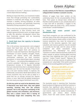 and nuclear at 13 cents.”ix (Disclosure, SunEdison is 
a Green Alpha Advisors holding.) 
Resting on inputs like these, our investment models 
insist that through promoting true sustainability 
solutions in materials and energy, we can indeed 
maintain a healthy, thriving biosphere, all while 
growing our economies and potentially improving 
standards of living everywhere, for everyone. 
This in mind, here are 10 primary reasons why fossil 
fuels investments, in Next Economy terms and 
indeed in general economic terms, no longer appear 
to offer the attractive risk-adjusted returns they 
have historically enjoyed, and are becoming 
economically subprime. 
1. Fossil fuels have the capacity to threaten 
basic systems. 
This is the primary macroeconomic and ecological 
reason that fossil fuels and the shares of the 
companies that exploit them will continue to 
diminish in scale and importance. Warming and the 
ramification of severe weather, droughts, floods, 
frequent and intense storms and attendant 
uncertainties undermine our basic economic 
foundations. A recent World Bank report conceded 
that “There is … no certainty that adaptation to a 4° 
C world is possible,” referring to a global average 
temperature increase of 7.2 degrees Fahrenheit 
from pre-industrial times that is considered likely by 
scientists over the next few decades if fossil fuels’ 
use is not soon severely limited. To rephrase, the 
traditionally conservative World Bank believes that 
human economies may not be able to adapt to a 
world that has on average warmed four degrees 
Celsius or more. Note that the global temperature 
has risen nearly one degree Fahrenheitx since 1975. 
On this key point we want to be absolutely clear: 
if fiduciaries own fossil fuels, they own global 
warming, meaning they own the primary 
systemic risk to the long-term well-being of the 
global economy and civilization, and moreover, 
they own a power source that is having an 
increasingly tough time competing This runs 
exactly contrary to the fiduciary responsibility to 
safeguard their members’ economic security. 
Millions of pages have been written on the 
underlying reason for the unsustainability of fossil 
fuels. Their power to disrupt basic climate and 
therefore world societies is vast, complicated and is 
a topic best left to specialists. I suggest to the 
interested reader the works of Dr. James Hansen,xi 
Lester Brownxii and Bill McKibbenxiii. 
2. Fossil fuel assets present asset 
abandonment risk. 
Fossil fuels companies are now confronted by the 
risk that many of the still-in-the-ground assets they 
count on their balance sheets and/or in their future 
revenue projections may never be recovered or 
realized. As this becomes apparent, their asset 
valuations and revenue guidance may be revealed 
as currently far too high, and the values of their 
companies and stocks overvalued. Citing 
abandonment risk, Bloombergxiv has stated, 
“Investors in carbon-intensive business could see $6 
trillion wasted as policies limiting global warming 
stop them from exploiting their coal, oil and gas 
reserves.” Carbon Tracker reportsxv “Between 60- 
80% of coal, oil and gas reserves of publicly listed 
companies are ‘unburnable’ if the world is to have a 
chance of not exceeding global warming of 2°C.” 
Between 60-80% of coal, 
oil and gas reserves of 
publically listed companies 
are “unburnable” if the 
world is to have a chance 
of not exceeding global 
warming of 2C. 
The Australian press is reporting that “Australian 
based analysts at Citigroup say fossil fuel reserves in 
Australia face significant value destruction in a 
carbon constrained world, with the value of thermal 
coal reserves likely to be slashed dramatically if 
governments get serious about climate 
action…Fossil fuel asset owners could be best 
www.greenalphaadvisors.com 3 
 