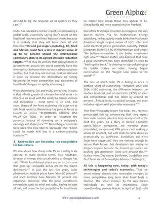 advised to dig the resource up as quickly as they 
can.”xvi 
HSBC has released a similar report, encompassing a 
global scale, essentially saying don’t count all the 
fossil fuel reserves on firms’ balance sheets because 
it is unlikely that they will burn them all and 
therefore “Oil and gas majors, including, BP, Shell 
and Statoil, could face a loss in market value of 
up to 60 percent should the international 
community stick to its agreed emission reduction 
targets.”xvii (It may be unlikely that policymakers in 
governments around the world currently have the 
wherewithal to honor their various carbon reduction 
treaties, but that may not matters. Peak oil demand 
is upon us because the alternatives are simply 
becoming far more competitive and awareness of 
fossil fuels’ dangers is rapidly advancing.) 
What Bloomberg, Citi and HSBC are saying, in sum, 
is that infinite growth of a known harmful asset – in 
this case an asset with the ability to disrupt climate 
and civilization – must come to an end, and 
soon. Shares of the firms exploiting this asset are at 
risk. Most recently, Bloomberg has gone as far as to 
launch an online “BLOOMBERG CARBON RISK 
VALUATION TOOL” in order to “illustrate the 
potential impact of stranding on a company’s 
earnings and share price.”xviii Bloomberg economists 
have used this new tool to speculate that “Exxon 
could be worth 45% less in a carbon-stranding 
scenario.”xix 
3. Renewables are becoming too competitive 
for fossil fuels. 
We saw above how cheap solar PV on a utility scale 
can be. In more general terms, Rick Needham, 
director of energy and sustainability at Google has 
said, “While fossil-based prices are on a cost curve 
that goes up, renewable prices are on this march 
downward.xx” In just the last five years, solar 
photovoltaic module prices have fallen 80 percentxxi 
and wind turbines have become 29 percent less 
expensive. Moreover, after the initial investment, 
renewables such as wind and solar, having no cost 
of fuel, will prove far too competitive for fossil fuels 
no matter how cheap those may appear to be. 
Cheap fuel is still more expensive than free fuel. 
One of the first major investors to recognize this was 
Warren Buffett. Via his MidAmerican Energy 
subsidiary, he has quietly made Berkshire-Hathaway 
America’s single largest owner of both solar and 
wind electrical power generation capacity. Patrick 
Goodman, Buffett’s CFO of MidAmerican said simply 
“We believe renewables is the better investment 
right now.xxii” Warren Buffet, who believes that once 
a good investment has been identified it’s time to 
“back up the truck,” is showing no signs of giving up 
his leader status on solar, having begun 
construction on the “largest solar plant in the 
world.xxiii” 
The rate at which solar PV is falling in price is 
nothing short of astonishing. “Between 2009 and 
2014, HSBC estimates, the difference between the 
median levelized cost of electricity (LCOE) of solar 
and conventional coal has fallen by around 80 
percent…This, it notes, is a global average, and even 
includes regions with poor solar resources.”xxiv 
Thin-film PV industry leader Fist Solar, Inc., recently 
punctuated this by announcing that they expect 
their solar module prices to drop nearly in half in the 
next five years. As a story in Renew Economy 
states,”[s]olar companies are meeting those 
[mandated, inexpensive] PPA prices – not making a 
whole lot of profit, but with costs to come down as 
dramatically as SunPower, SunEdison and First 
Solar have suggested, they are making enough to 
secure their future. Gas developers can simply no 
longer compete because the forward gas prices are 
pushing gas generation costs well beyond this.”xxv 
(Italics mine; Disclosure: SunPower, SunEdison and 
First Solar are all Green Alpha Advisors’ holdings.) 
All this is happening now, today, with today’s 
technologies and today’s economics. That the 
smart money already sees renewable energies as 
more competitive long term than fossil fuels is 
obvious. The ‘smart money,’ by the way means 
individuals as well as institutions. Solar 
crowdfunding pioneer Mosaic in April of 2013 sold 
www.greenalphaadvisors.com 4 
 