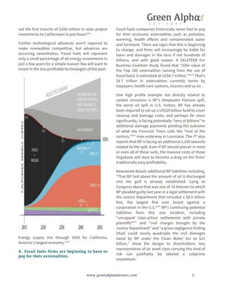 out the first tranche of $100 million in solar project 
investments to Californians in just hoursxxvi. 
Further technological advances aren’t required to 
make renewables competitive, but advances are 
occurring nevertheless. Fossil fuels will represent 
only a small percentage of all energy investments in 
just a few years for a simple reason: few will want to 
invest in the less profitable technologies of the past. 
Energy supply mix through 2050 for California, 
America’s largest economy.xxvii 
4. Fossil fuels firms are beginning to have to 
pay for their externalities. 
Fossil fuels companies historically never had to pay 
for their economic externalities such as pollution, 
warming, health effects and contaminated water 
and farmland. There are signs that this is beginning 
to change, and firms will increasingly be liable for 
taxes and damages in the tens if not hundreds of 
billions, and with good reason. A 2013TEEB For 
Business Coalition Study found that “[t]he value of 
the Top 100 externalities [arising from the use of 
fossil fuels] is estimated at US$4.7 trillion.”xxviii That’s 
$4.7 trillion in externalities currently borne by 
taxpayers, health care systems, insurers and so on. 
One high profile example not directly related to 
carbon emissions is BP’s Deepwater Horizon spill, 
the worst oil spill in U.S. history. BP has already 
been required to set up a US$20 billion fund to cover 
cleanup and damage costs, and perhaps far more 
significantly, is facing potentially “tens of billions” in 
additional damage payments pending the outcome 
of what the Financial Times calls the “trial of the 
century,xxix” now underway in Louisiana. The FT also 
reports that BP is facing an additional 2,200 lawsuits 
related to the spill. Even if BP should prevail in most 
or even all of these suits, the massive costs of these 
litigations will start to become a drag on the firms’ 
traditionally easy profitability. 
Newsweek details additional BP liabilities including, 
“That BP lied about the amount of oil it discharged 
into the gulf is already established. Lying to 
Congress about that was one of 14 felonies to which 
BP pleaded guilty last year in a legal settlement with 
the Justice Department that included a $4.5 billion 
fine, the largest fine ever levied against a 
corporation in the U.S.xxx” BP’s continuing potential 
liabilities from this one incident, including 
“uncapped class-action settlements with private 
plaintiffsxxxi” and “civil charges brought by the 
Justice Department” and “a gross negligence finding 
[that] could nearly quadruple the civil damages 
owed by BP under the Clean Water Act to $21 
billion,” show the danger to shareholders. Any 
representative of an asset class carrying this kind of 
risk can justifiably be labeled a subprime 
investment. 
www.greenalphaadvisors.com 5 
 