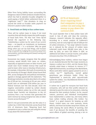 Other firms facing liability issues surrounding the 
dangerous nature of their products include Chevron, 
which has had to abandon Ecuador altogether to 
avoid paying a $US19 billion settlement there in a 
“nightmare casexxxii” that threatens to drag on 
around the world as Ecuador seeks payment via 
Chevron’s assets in other nations. 
5. Fossil fuels are likely to face carbon taxes. 
There will be carbon taxes in many if not most 
countries that will directly impact the profit margins 
of fossil fuels firms. The New York Times Op-Ed 
framed the argument in the following way: 
“Substituting a carbon tax for some of our current 
taxes — on payroll, on investment, on businesses 
and on workers — is a no-brainer. Why tax good 
things when you can tax bad things, and increase 
long-run growth by nudging the economy away from 
consumption and borrowing and toward saving and 
investment.xxxiii” 
Economists too largely recognize that the global 
economy would benefit from taxes on carbon, 
especially as opposed to taxes on labor income, and 
would raise much needed revenue that could be 
used to lower other taxes or develop infrastructure, 
for example. A December 2012 poll of economists by 
the University of Chicago’s Booth School found that 
86%, across backgrounds and political orientations, 
agreed or strongly agreed with the statement, “The 
Brookings Institution recently described a US carbon 
tax of $20 per ton, increasing at 4% per year, which 
would raise an estimated $150 billion per year in 
federal revenues over the next decade. Given the 
negative externalities created by carbon dioxide 
emissions, a federal carbon tax at this rate would 
involve fewer harmful net distortions to the US 
economy than a tax increase that generated the 
same revenue by raising marginal tax rates on labor 
income across the board.”xxxiv 
And it’s not just economists who see the value in a 
carbon tax. A 2013 Yale University survey found that 
61% of Americans favor “Requiring fossil fuel 
companies to pay a carbon tax and using the money 
to pay down the national debt.”xxxv 
61% of Americans 
favor requiring fossil 
fuel companies to pay a 
carbon tax and using the 
money to pay down the 
national debt. 
The usual rejoinder here is that carbon taxes will 
result in loss of jobs and slow the economy. 
However, research indicates the opposite effect. 
According to a recent analysis of California’s 
economy, even at a very high tax rate of $200 per ton 
of carbon emissions, a “’tax swap’ [wherein income 
tax is reduced by the amount of carbon taxes 
collected] could mean 300,000 more jobs in the 
state by 2035, an extra $18 billion in GDP, an 
additional $16 billion in annual income, and carbon 
emissions less than 75% of 1990 levels.”xxxvi 
Acknowledging these realities, nations have begun 
to act. Australia became the first major economy to 
impose a carbon tax in 2012, and the Senate there 
recently voted down a measure to remove it.xxxvii 
Right behind Australia, according to the World Bank, 
Mexico and other nations appear poised to act on a 
carbon tax.xxxviii Significantly, overall global 
greenhouse gas emissions leader China has 
implemented a seven-city pilot cap-and-trade 
system for carbon, “as a foundational element in its 
war on pollution.”xxxix 
A carbon tax is good for everyone but fossil fuels 
companies, who will see their profits reduced (or 
attempt to pass the costs on to consumers, reducing 
demand for their products further). So far, several 
nations, provinces and individual municipalities 
have implemented a carbon tax, and many others 
have carbon trading schemes (the Carbon Tax 
Centerxl is a good resource for keeping up with 
these). Carbon taxes can raise revenues, shrink 
deficits, and move tax burden away from citizens, all 
while slowing the worst effects of warming. And 
even if we discount the benefits of avoiding the 
worst effects of global warming, placing a tax on 
www.greenalphaadvisors.com 6 
 
