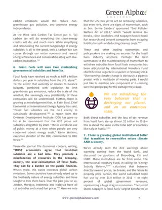 carbon emissions would still reduce non-greenhouse 
gas pollution, and promote energy 
independence. 
As the think tank Carbon Tax Center put it, “[a] 
carbon tax will do everything the clean-energy 
credits will do, and much more. While simplifying 
and rationalizing the current hodgepodge of energy 
subsidies is all to the good, only a carbon tax can 
course through our entire economy and reward 
energy efficiencies and conservation along with low-carbon 
We are subsidizing the 
very behavior that is 
destroying our planet, 
and on an enormous 
scale. 
www.greenalphaadvisors.com 7 
production.”xli 
6. Fossil fuels will soon face diminishing 
governmental subsidies and benefits. 
Fossil fuels have received as much as half a trillion 
dollars per year in subsidies from the U.S. alonexlii. 
To the extent that austerity or desires to balance 
budgets, combined with legislation to limit 
greenhouse gas emissions, reduce the scale of this 
windfall, the seemingly easy profitability of these 
companies will be undermined. Further, there is 
growing acknowledgement that, as Fatih Birol, Chief 
Economist at International Energy Agency has said, 
“Fossil fuel subsidies are the no.1 enemy to 
sustainable development."xliii A report from the 
Overseas Development Institute (ODI) has gone so 
far as to recommend that the G20 phase out 
subsidies altogether by 2020. "This is a reckless use 
of public money at a time when people are very 
concerned about energy costs," Kevin Watkins, 
executive director of the ODI, commented to BBC 
News.xliv 
Venerable journal The Economist concurs, writing, 
“MOST economists agree that fossil-fuel 
subsidies are a bad idea. They promote a 
misallocation of resources in the economy, 
namely, the over-consumption of fossil fuels. 
They can be a burden on the public finances. 
What's more, this waste increases global carbon 
emissions. Some countries have already wised up to 
the foolhardy nature of energy subsidies and have 
sought to trim them back. Over the past year or so, 
Jordan, Morocco, Indonesia and Malaysia have all 
cut subsidies and raised fuel prices.”xlv Here we note 
that the U.S. has yet to act on removing subsidies, 
but even here, there are signs of momentum, such 
as Sen. Bernie Sanders’ sponsored “End Polluter 
Welfare Act of 2013,” which “would remove tax 
breaks, close loopholes, end taxpayer-funded fossil 
fuel research and prevent companies from escaping 
liability for spills or deducting cleanup costs.”xlvi 
These and other leading economists and 
policymakers are making no excuses for the fossil 
fuels industry anymore. Perhaps the best 
summation to the mainstreaming of momentum to 
withdraw subsidies from fossil fuels companies has 
been articulated by International Monetary Fund 
chief Christine Lagarde in a speech in February 2014: 
“Overcoming climate change is obviously a gigantic 
project with a multitude of moving parts. I would 
just like to mention one component of it—making 
sure that people pay for the damage they cause. 
Both direct subsidies and the loss of tax revenue 
from fossil fuels ate up almost $2 trillion in 2011— 
this is about the same as the total GDP of countries 
like Italy or Russia.”xlvii 
7. There is growing global institutional belief 
that transition to renewables solves climate 
AND economy. 
We’ve already seen the dire warnings about 
warming coming from the World Bank, and 
discussed the positions of Bloomberg, Citi and 
HSBC. These institutions are far from alone. The 
International Monetary Fund, in calling for “Energy 
Subsidy Reform,xlviii” calculated that between 
directly lowered prices, tax breaks, and the failure to 
properly price carbon, the world subsidized fossil 
fuel use by over $1.9 trillion in 2011 — or eight 
percent of global government revenues, 
representing a huge drag on economies. The United 
States taxpayer is fossil fuels’ largest benefactor at 
 