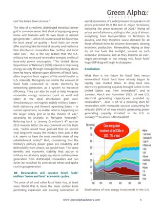 can’t be taken down at once.” 
The idea of a resilient, distributed electrical power 
grid is common sense. And short of equipping every 
home and business with its own diesel or natural 
gas generator – which of course would be disastrous 
for local areas’ air quality – fossil fuels can never 
offer anything like the kind of security and resilience 
that distributed renewables like rooftop and local 
solar can. This is the key reason that the U.S. 
military has embraced renewable energies and local 
base-only power micro-grids. “The United States 
Department of Defense’s (DOD) interest in improving 
energy security through microgrid technology stems 
from its heavy reliance upon all forms of fossil fuels, 
often imported from regions of the world hostile to 
U.S. interests. Microgrids can shrink the amount of 
fossil fuels consumed to create electricity by 
networking generators as a system to maximize 
efficiency. They can also be used to help integrate 
renewable energy resources (such as wind and 
solar) at the local distribution grid level. 
Simultaneously, microgrids enable military bases – 
both stationary and forward operating bases – to 
sustain operations, no matter what is happening on 
the larger utility grid or in the theater of war,” 
according to analysts at Navigant Research.liv 
Referring back to Jeremy Grantham’s 4th quarter 
2013 investor letter, his wry comment on this topic 
was, “[w]ho would have guessed that on several 
vital long-term issues the military here and in the 
U.K. seems to have the most sensible views of any 
establishment entity?” Well, considering that the 
military’s primary power goals are reliability and 
defensibility from attack, we would have. The same 
benefits and economic stability that accrue to 
military installations apply equally to civilian power 
generation from distributed renewables and can 
never be matched by centralized wheel-and-spoke 
coal or gas generation. 
10. Renewables will counter fossil fuels’ 
endless ‘boom and bust’ economic cycles. 
The price of oil and other fossil fuels has, at least 
since World War II, been the main control knob 
permitting expansion and causing contraction of 
world economies. It’s widely known that peaks in oil 
prices preceded 10 of the last 11 major recessions, 
including the great recession of 2008.lv Rising oil 
prices are inflationary, adding to the costs of almost 
everything from transportation to fertilizers to 
plastics, and they therefore cause demand for all 
these affected items to become depressed, slowing 
economic production. Renewables, relying as they 
do on free fuels like sunlight, present no such 
economic pressures, and as they become an ever-larger 
percentage of our energy mix, fossil fuels’ 
huge GDP drag will begin to disappear. 
Conclusion 
What then is the future for fossil fuels versus 
renewables? Fossil fuels have already begun to 
rapidly lose market share. In 2012, most new 
electricity-generating capacity brought online in the 
United States was from renewableslvi, and in 
January, March and November 2013, all new U.S. 
electrical generating capacity was provided by 
renewableslvii. 2014 is off to a booming start for 
renewables with renewable sources accounting for 
virtually 100% of all new electric generating power 
generating capacity installed in the U.S. in 
January.lviii So where is this headed? 
Destinations of new energy investments in the U.S. 
www.greenalphaadvisors.com 9 
 