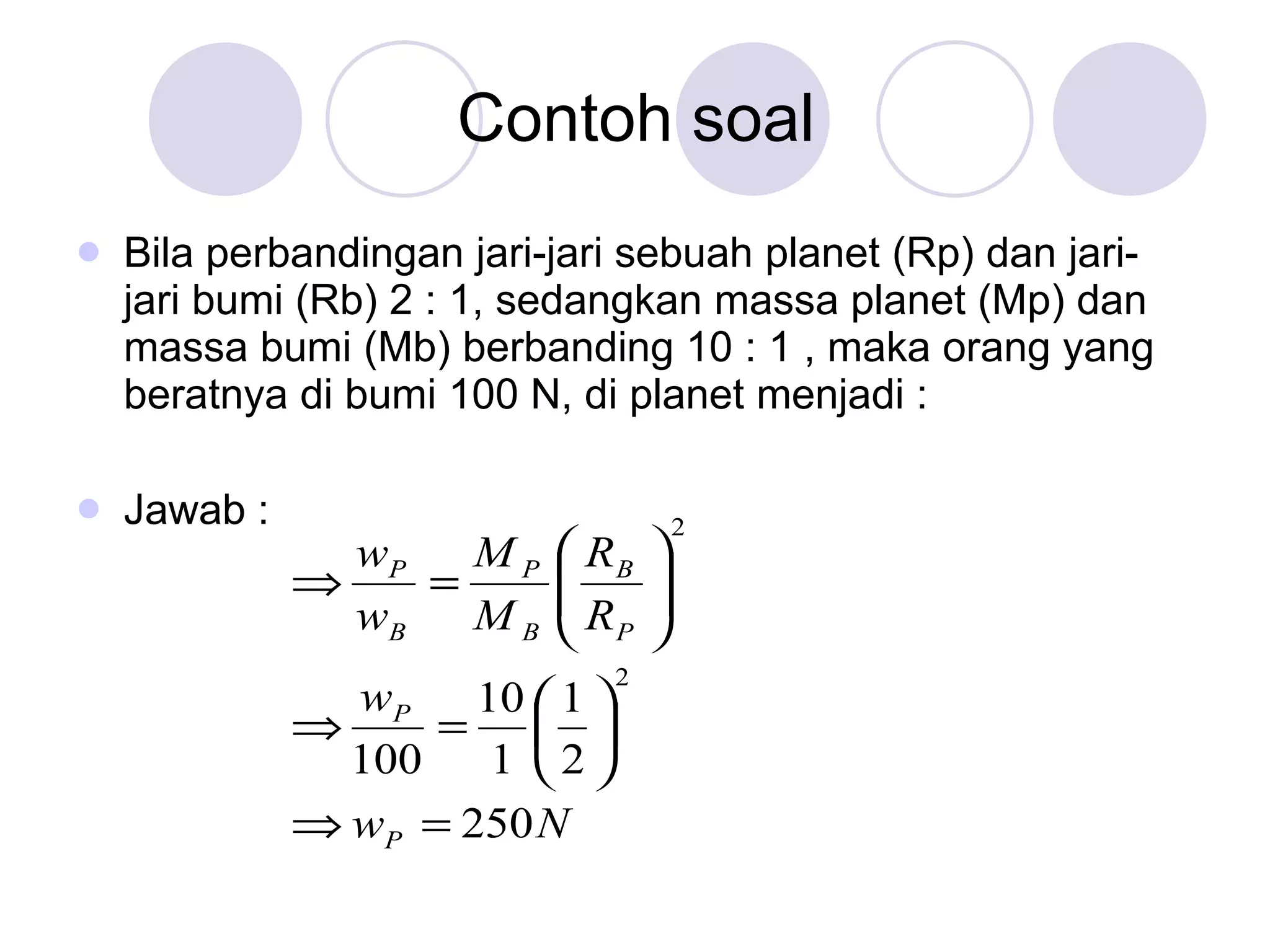 Contoh soal Bila perbandingan jari-jari sebuah planet (Rp) dan jari-jari bumi (Rb) 2 : 1, sedangkan massa planet (Mp) dan massa bumi (Mb) berbanding 10 : 1 , maka orang yang beratnya di bumi 100 N, di planet menjadi :  Jawab : 
