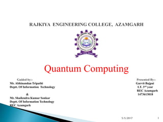 RAJKIYA ENGINEERING COLLEGE, AZAMGARH
Quantum Computing
Guided by:- Presented By:-
Mr. Abhinandan Tripathi Garvit Bajpai
Deptt. Of Information Technology I.T. 3rd year
REC Azamgarh
& 1473613018
Mr. Shailendra Kumar Sonkar
Deptt. Of Information Technology
REC Azamgarh
15/5/2017
 