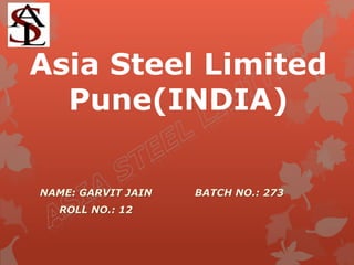 Asia Steel Limited 
Pune(INDIA) 
NAME: GARVIT JAIN 
ROLL NO.: 12 
BATCH NO.: 273 
 