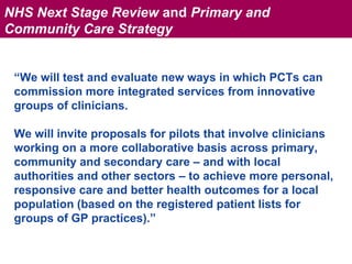 NHS Next Stage Review and Primary and
Community Care Strategy


        “We will test and evaluate new ways in which PCTs can
        commission more integrated services from innovative
        groups of clinicians.

        We will invite proposals for pilots that involve clinicians
NHS Next Stage Review




        working on a more collaborative basis across primary,
        community and secondary care – and with local
        authorities and other sectors – to achieve more personal,
        responsive care and better health outcomes for a local
        population (based on the registered patient lists for
        groups of GP practices).”
 