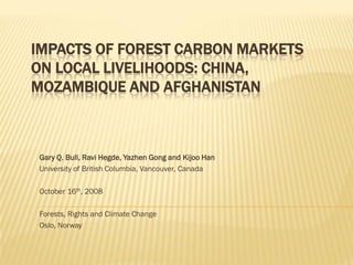 IMPACTS OF FOREST CARBON MARKETS
ON LOCAL LIVELIHOODS: CHINA,
MOZAMBIQUE AND AFGHANISTAN



Gary Q. Bull, Ravi Hegde, Yazhen Gong and Kijoo Han
University of British Columbia, Vancouver, Canada

October 16th, 2008

Forests, Rights and Climate Change
Oslo, Norway
 