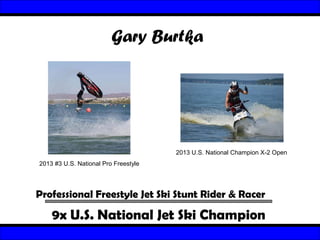 Gary Burtka

2013 U.S. National Champion X-2 Open
2013 #3 U.S. National Pro Freestyle

Professional Freestyle Jet Ski Stunt Rider & Racer

9x U.S. National Jet Ski Champion

 