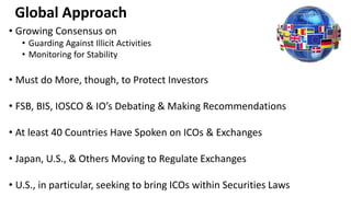 Global Approach
• Growing Consensus on
• Guarding Against Illicit Activities
• Monitoring for Stability
• Must do More, though, to Protect Investors
• FSB, BIS, IOSCO & IO’s Debating & Making Recommendations
• At least 40 Countries Have Spoken on ICOs & Exchanges
• Japan, U.S., & Others Moving to Regulate Exchanges
• U.S., in particular, seeking to bring ICOs within Securities Laws
 