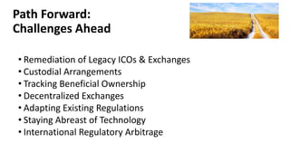 Path Forward:
Challenges Ahead
• Remediation of Legacy ICOs & Exchanges
• Custodial Arrangements
• Tracking Beneficial Ownership
• Decentralized Exchanges
• Adapting Existing Regulations
• Staying Abreast of Technology
• International Regulatory Arbitrage
 