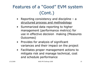 Features of a “Good” EVM system
                  (Cont.)
            • Reporting consistency and discipline – a
              structured process and methodology
            • Summarized data reporting to higher
              management (performance metrics) for
              use in effective decision making (Measures
              Outcomes)
            • Provides for analysis of significant
              variances and their impact on the project
            • Facilitates proper management actions to
              mitigate risk and manage technical, cost
              and schedule performance
1/31/2008                  NASA PM Challenge 2008         10
 