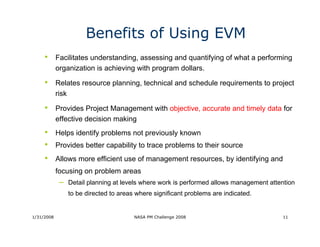 Benefits of Using EVM
     •      Facilitates understanding, assessing and quantifying of what a performing
            organization is achieving with program dollars.

     •      Relates resource planning, technical and schedule requirements to project
            risk

     •      Provides Project Management with objective, accurate and timely data for
            effective decision making
     •      Helps identify problems not previously known
     •      Provides better capability to trace problems to their source
     •      Allows more efficient use of management resources, by identifying and
            focusing on problem areas
             – Detail planning at levels where work is performed allows management attention
                to be directed to areas where significant problems are indicated.


1/31/2008                              NASA PM Challenge 2008                          11
 