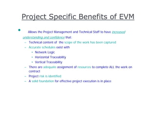 Project Specific Benefits of EVM
•      Allows the Project Management and Technical Staff to have increased
    understanding and confidence that:
     – Technical content of the scope of the work has been captured
     – Accurate schedules exist with
          • Network Logic
          • Horizontal Traceability
          • Vertical Traceability
     – There are adequate assignment of resources to complete ALL the work on
       contract
     – Project risk is identified
     – A solid foundation for effective project execution is in place
 