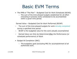 Basic EVM Terms
            • The PMB or “The Plan” - Budgeted Cost for Work Scheduled (BCWS)
               – The sum of the time-phased budgets established for all effort
                  (including in-process work) scheduled to be accomplished
                  within a given time period.


             Earned Value – Budgeted Cost for Work Performed (BCWP)
            –    The sum of the time-phased budgets for work actually completed
                during a specified time period
            –    BCWP is the budgeted value for the work actually accomplished

            –    Earned Value can Only be Determined After the Performance (or
                scheduled performance) of Work

            • Budget At Completion (BAC)

                 – The budgetary goal (excluding MR) for accomplishment of all
                   authorized work.


1/31/2008                          NASA PM Challenge 2008                    14
 