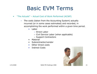 Basic EVM Terms
    •       “The Actuals” – Actual Cost of Work Performed (ACWP)

               –   The costs (taken from the Accounting System) actually
                   incurred (or in some cases estimated) and recorded, in
                   accomplishing the work performed within a given time period.
                       • Labor
                             – Direct Labor
                             – Civil Service Labor (when applicable)
                             – Support Contractors
                       • Material
                       • Subcontractor/vendor
                       • Other Direct costs
                       • Indirect Costs




1/31/2008                          NASA PM Challenge 2008                         15
 