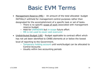 Basic EVM Terms
   • Management Reserve (MR) - An amount of the total allocated budget
       INITIALLY withheld for management control purposes rather than
       designated for the accomplishment of a specific task or set of tasks.
           – There is no specific scope of work associated with management
              reserve budget
           – Held for UNKNOWN but in-scope future effort
           – MR is not used to cover cost overruns!
   • Undistributed Budget (UB) - Budget applicable to contract effort which
       has not yet been identified to CWBS elements at or below the lowest
       level of reporting to the Government.
            – Temporary holding account until work/budget can be allocated to
               Control Accounts
            – Usually within two accounting periods




1/31/2008                       NASA PM Challenge 2008                         16
 