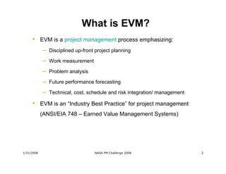 What is EVM?
     •      EVM is a project management process emphasizing:
            –   Disciplined up-front project planning

            –   Work measurement

            –   Problem analysis

            –   Future performance forecasting

            –   Technical, cost, schedule and risk integration/ management

     •      EVM is an “Industry Best Practice” for project management
            (ANSI/EIA 748 – Earned Value Management Systems)




1/31/2008                           NASA PM Challenge 2008                   2
 