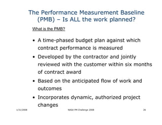 The Performance Measurement Baseline
               (PMB) – Is ALL the work planned?
             What is the PMB?

             • A time-phased budget plan against which
               contract performance is measured
             • Developed by the contractor and jointly
               reviewed with the customer within six months
               of contract award
             • Based on the anticipated flow of work and
               outcomes
             • Incorporates dynamic, authorized project
               changes
1/31/2008                       NASA PM Challenge 2008     26
 