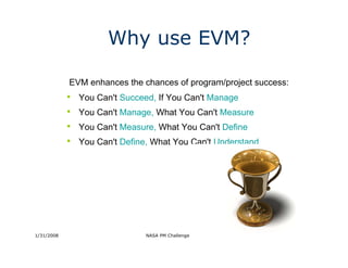 Why use EVM?

            EVM enhances the chances of program/project success:
            •   You Can't Succeed, If You Can't Manage
            •   You Can't Manage, What You Can't Measure
            •   You Can't Measure, What You Can't Define
            •   You Can't Define, What You Can't Understand




1/31/2008                       NASA PM Challenge 2008             3
 