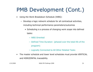 PMB Development (Cont.)
            •   Using the Work Breakdown Schedule (WBS):

                 – Develop a logic network schedule for all contractual activities,

                   including technical performance parameters/outcomes

                     • Scheduling is a process of changing work scope into defined

                       tasks:

                          – WBS Oriented

                          – Defined Time Duration (phased over the total life of the

                            program)

                          – Logically Connected to All Other Related Tasks

            •   The master schedule and lower level schedules must provide VERTICAL

                and HORIZONTAL traceability

1/31/2008                           NASA PM Challenge 2008                            34
 