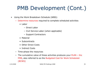 PMB Development (Cont.)
  •   Using the Work Breakdown Schedule (WBS):
        – Determine resources required to complete scheduled activities
             • Labor
                 – Direct Labor
                 – Civil Service Labor (when applicable)
                 – Support Contractors
             • Material
             • Subcontracts
             • Other Direct Costs
             • Indirect Costs
        – Time-phase the resources
        – The cumulative value of these activities produces your PLAN – the
            PMB, also referred to as the Budgeted Cost for Work Scheduled
            (BCWS)
1/31/2008                           NASA PM Challenge 2008                    35
 