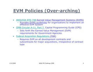 EVM Policies (Over-arching)

     • ANSI/EIA STD 748 Earned Value Management Systems (EVMS)
        – Provides EVMS guidelines for organizations to implement an
          effective EVM System
     • OMB Circular A-11, Part 7, Capital Programming Guide (CPG)
        – Sets forth the Earned Value Management (EVM)
          requirements for Government Agencies
     • Federal Acquisition Regulations (FAR)
        – Requires EVM on all development contracts and
          subcontracts for major acquisitions, irrespective of contract
          type




1/31/2008                    NASA PM Challenge 2008                   4
 