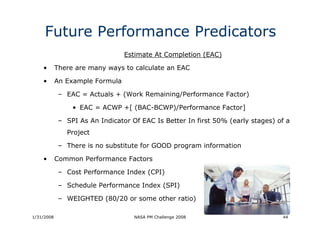Future Performance Predicators
                                 Estimate At Completion (EAC)

    •       There are many ways to calculate an EAC

    •       An Example Formula

             – EAC = Actuals + (Work Remaining/Performance Factor)

                 • EAC = ACWP +[ (BAC-BCWP)/Performance Factor]

             – SPI As An Indicator Of EAC Is Better In first 50% (early stages) of a
               Project

             – There is no substitute for GOOD program information

    •       Common Performance Factors

             – Cost Performance Index (CPI)

             – Schedule Performance Index (SPI)

             – WEIGHTED (80/20 or some other ratio)

1/31/2008                           NASA PM Challenge 2008                       44
 